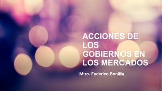 ACCIONES DE
LOS
GOBIERNOS EN
LOS MERCADOS
Mtro. Federico Bonilla
 
