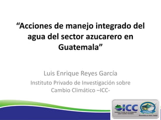 “Acciones de manejo integrado del
agua del sector azucarero en
Guatemala”
Luis Enrique Reyes García
Instituto Privado de Investigación sobre
Cambio Climático –ICC-
 