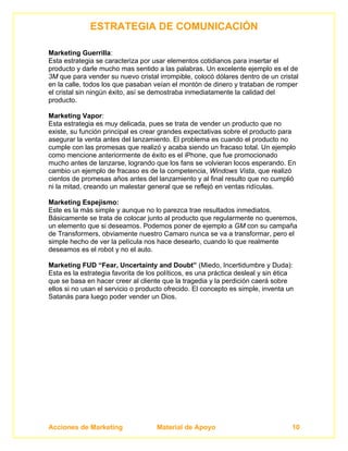 ESTRATEGIA DE COMUNICACIÓN

Marketing Guerrilla:
Esta estrategia se caracteriza por usar elementos cotidianos para insertar el
producto y darle mucho mas sentido a las palabras. Un excelente ejemplo es el de
3M que para vender su nuevo cristal irrompible, colocó dólares dentro de un cristal
en la calle, todos los que pasaban veían el montón de dinero y trataban de romper
el cristal sin ningún éxito, así se demostraba inmediatamente la calidad del
producto.

Marketing Vapor:
Esta estrategia es muy delicada, pues se trata de vender un producto que no
existe, su función principal es crear grandes expectativas sobre el producto para
asegurar la venta antes del lanzamiento. El problema es cuando el producto no
cumple con las promesas que realizó y acaba siendo un fracaso total. Un ejemplo
como mencione anteriormente de éxito es el iPhone, que fue promocionado
mucho antes de lanzarse, logrando que los fans se volvieran locos esperando. En
cambio un ejemplo de fracaso es de la competencia, Windows Vista, que realizó
cientos de promesas años antes del lanzamiento y al final resulto que no cumplió
ni la mitad, creando un malestar general que se reflejó en ventas ridículas.

Marketing Espejismo:
Este es la más simple y aunque no lo parezca trae resultados inmediatos.
Básicamente se trata de colocar junto al producto que regularmente no queremos,
un elemento que si deseamos. Podemos poner de ejemplo a GM con su campaña
de Transformers, obviamente nuestro Camaro nunca se va a transformar, pero el
simple hecho de ver la película nos hace desearlo, cuando lo que realmente
deseamos es el robot y no el auto.

Marketing FUD “Fear, Uncertainty and Doubt” (Miedo, Incertidumbre y Duda):
Esta es la estrategia favorita de los políticos, es una práctica desleal y sin ética
que se basa en hacer creer al cliente que la tragedia y la perdición caerá sobre
ellos si no usan el servicio o producto ofrecido. El concepto es simple, inventa un
Satanás para luego poder vender un Dios.




Acciones de Marketing                Material de Apoyo                             10
 