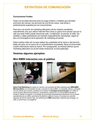ESTRATEGIA DE COMUNICACIÓN


Conclusiones Finales:

Cada una de estas técnicas pone en juego medios y modelos que permiten
promover las marcas, los servicios de una forma nueva, más eficaz y
perfectamente aceptada por los consumidores

Para que una acción de marketing alternativo dé los mejores resultados,
naturalmente ¡hay que utilizar Internet! Pero sería un grave error pensar que por sí
solo que este medio puede solucionar todo. La televisión, la prensa, la radio, los
carteles y vallas publicitarias son también especialmente importantes, según el
tipo y la envergadura de la operación de marketing encarada.

Estos medios están ahí no para alabar las cualidades de la marca o del servicio;
están ahí para, en el marco de un procedimiento orquestado, llevar al consumidor
a pedir información sobre la marca. Por consiguiente, es erróneo afirmar que el
marketing alternativo es el anti-medio tradicional, la anti-publicidad

Veamos algunos ejemplos:

Mini BMW interactúa con el público




Aplus Field Marketing ha puesto en marcha una campaña de field marketing para MINI-BMW
Moncloa Motor con el propósito de dar a conocer la marca MINI. La campaña, directa y alineada
con los valores de la marca, consistía en el reparto de bandejas promocionales con cafés en
zonas de gran afluencia de directivos, empresarios y ejecutivos. La marca MINI buscaba el
contacto, desde la invitación y la entrega de pommings (especialmente diseñados con la silueta
característica de un MINI), para llamar la atención sobre su marca. El proceso era sencillo,
después de dar los buenos días, las anfitrionas de MINI preparaban material para entregar, un
café, un pomming y una pegatina




Acciones de Marketing                    Material de Apoyo                                   11
 