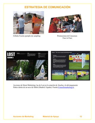 ESTRATEGIA DE COMUNICACIÓN




Gillette Fusión ejemplo de sampling                      Promociones & Concursos
                                                               Face to Face




Acciones de Street Marketing: las de Lost en la estación de Atocha y la del pegamento
Pattex detrás de un arco de fútbol (Madrid. España). Fuente:Conseilsmarketing.fr,




Acciones de Marketing                  Material de Apoyo                                12
 
