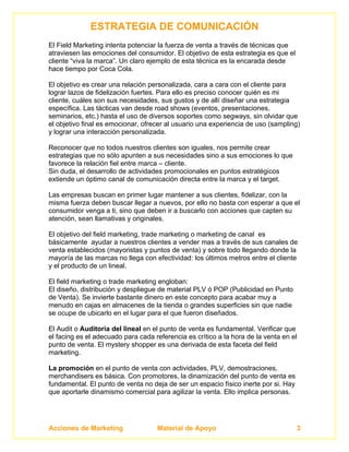 ESTRATEGIA DE COMUNICACIÓN
El Field Marketing intenta potenciar la fuerza de venta a través de técnicas que
atraviesen las emociones del consumidor. El objetivo de esta estrategia es que el
cliente “viva la marca”. Un claro ejemplo de esta técnica es la encarada desde
hace tiempo por Coca Cola.

El objetivo es crear una relación personalizada, cara a cara con el cliente para
lograr lazos de fidelización fuertes. Para ello es preciso conocer quién es mi
cliente, cuáles son sus necesidades, sus gustos y de allí diseñar una estrategia
específica. Las tácticas van desde road shows (eventos, presentaciones,
seminarios, etc.) hasta el uso de diversos soportes como segways, sin olvidar que
el objetivo final es emocionar, ofrecer al usuario una experiencia de uso (sampling)
y lograr una interacción personalizada.

Reconocer que no todos nuestros clientes son iguales, nos permite crear
estrategias que no sólo apunten a sus necesidades sino a sus emociones lo que
favorece la relación fiel entre marca – cliente.
Sin duda, el desarrollo de actividades promocionales en puntos estratégicos
extiende un óptimo canal de comunicación directa entre la marca y el target.

Las empresas buscan en primer lugar mantener a sus clientes, fidelizar, con la
misma fuerza deben buscar llegar a nuevos, por ello no basta con esperar a que el
consumidor venga a ti, sino que deben ir a buscarlo con acciones que capten su
atención, sean llamativas y originales.

El objetivo del field marketing, trade marketing o marketing de canal es
básicamente ayudar a nuestros clientes a vender mas a través de sus canales de
venta establecidos (mayoristas y puntos de venta) y sobre todo llegando donde la
mayoría de las marcas no llega con efectividad: los últimos metros entre el cliente
y el producto de un lineal.

El field marketing o trade marketing engloban:
El diseño, distribución y despliegue de material PLV ó POP (Publicidad en Punto
de Venta). Se invierte bastante dinero en este concepto para acabar muy a
menudo en cajas en almacenes de la tienda o grandes superficies sin que nadie
se ocupe de ubicarlo en el lugar para el que fueron diseñados.

El Audit o Auditoria del lineal en el punto de venta es fundamental. Verificar que
el facing es el adecuado para cada referencia es crítico a la hora de la venta en el
punto de venta. El mystery shopper es una derivada de esta faceta del field
marketing.

La promoción en el punto de venta con actividades, PLV, demostraciones,
merchandisers es básica. Con promotores, la dinamización del punto de venta es
fundamental. El punto de venta no deja de ser un espacio físico inerte por si. Hay
que aportarle dinamismo comercial para agilizar la venta. Ello implica personas.




Acciones de Marketing               Material de Apoyo                                3
 