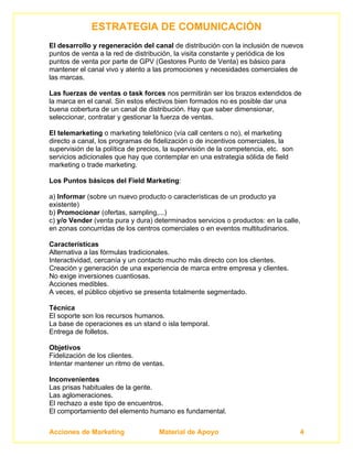 ESTRATEGIA DE COMUNICACIÓN
El desarrollo y regeneración del canal de distribución con la inclusión de nuevos
puntos de venta a la red de distribución, la visita constante y periódica de los
puntos de venta por parte de GPV (Gestores Punto de Venta) es básico para
mantener el canal vivo y atento a las promociones y necesidades comerciales de
las marcas.

Las fuerzas de ventas o task forces nos permitirán ser los brazos extendidos de
la marca en el canal. Sin estos efectivos bien formados no es posible dar una
buena cobertura de un canal de distribución. Hay que saber dimensionar,
seleccionar, contratar y gestionar la fuerza de ventas.

El telemarketing o marketing telefónico (vía call centers o no), el marketing
directo a canal, los programas de fidelización o de incentivos comerciales, la
supervisión de la política de precios, la supervisión de la competencia, etc. son
servicios adicionales que hay que contemplar en una estrategia sólida de field
marketing o trade marketing.

Los Puntos básicos del Field Marketing:

a) Informar (sobre un nuevo producto o características de un producto ya
existente)
b) Promocionar (ofertas, sampling,...)
c) y/o Vender (venta pura y dura) determinados servicios o productos: en la calle,
en zonas concurridas de los centros comerciales o en eventos multitudinarios.

Características
Alternativa a las fórmulas tradicionales.
Interactividad, cercanía y un contacto mucho más directo con los clientes.
Creación y generación de una experiencia de marca entre empresa y clientes.
No exige inversiones cuantiosas.
Acciones medibles.
A veces, el público objetivo se presenta totalmente segmentado.

Técnica
El soporte son los recursos humanos.
La base de operaciones es un stand o isla temporal.
Entrega de folletos.

Objetivos
Fidelización de los clientes.
Intentar mantener un ritmo de ventas.

Inconvenientes
Las prisas habituales de la gente.
Las aglomeraciones.
El rechazo a este tipo de encuentros.
El comportamiento del elemento humano es fundamental.


Acciones de Marketing               Material de Apoyo                               4
 