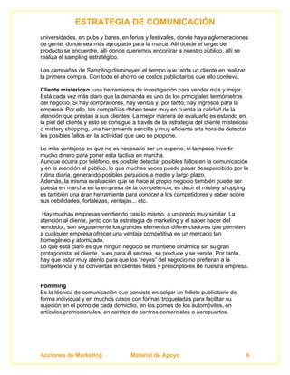 ESTRATEGIA DE COMUNICACIÓN
universidades, en pubs y bares, en ferias y festivales, donde haya aglomeraciones
de gente, donde sea más apropiado para la marca. Allí donde el target del
producto se encuentre, allí donde queremos encontrar a nuestro público, allí se
realiza el sampling estratégico.

Las campañas de Sampling disminuyen el tiempo que tarda un cliente en realizar
la primera compra. Con todo el ahorro de costos publicitarios que ello conlleva.

Cliente misterioso: una herramienta de investigación para vender más y mejor.
Está cada vez más claro que la demanda es uno de los principales termómetros
del negocio. Si hay compradores, hay ventas y, por tanto, hay ingresos para la
empresa. Por ello, las compañías deben tener muy en cuenta la calidad de la
atención que prestan a sus clientes. La mejor manera de evaluarlo es estando en
la piel del cliente y esto se consigue a través de la estrategia del cliente misterioso
o mistery shopping, una herramienta sencilla y muy eficiente a la hora de detectar
los posibles fallos en la actividad que uno se propone.

Lo más ventajoso es que no es necesario ser un experto, ni tampoco invertir
mucho dinero para poner esta táctica en marcha.
Aunque ocurra por teléfono, es posible detectar posibles fallos en la comunicación
y en la atención al público, lo que muchas veces puede pasar desapercibido por la
rutina diaria, generando posibles perjuicios a medio y largo plazo.
Además, la misma evaluación que se hace al propio negocio también puede ser
puesta en marcha en la empresa de la competencia, es decir el mistery shopping
es también una gran herramienta para conocer a los competidores y saber sobre
sus debilidades, fortalezas, ventajas... etc.

 Hay muchas empresas vendiendo casi lo mismo, a un precio muy similar. La
atención al cliente, junto con la estrategia de marketing y el saber hacer del
vendedor, son seguramente los grandes elementos diferenciadores que permiten
a cualquier empresa ofrecer una ventaja competitiva en un mercado tan
homogéneo y atomizado.
Lo que está claro es que ningún negocio se mantiene dinámico sin su gran
protagonista: el cliente, pues para él se crea, se produce y se vende. Por tanto,
hay que estar muy atento para que los “reyes” del negocio no prefieran a la
competencia y se conviertan en clientes fieles y prescriptores de nuestra empresa.


Pomming
Es la técnica de comunicación que consiste en colgar un folleto publicitario de
forma individual y en muchos casos con formas troqueladas para facilitar su
sujeción en el pomo de cada domicilio, en los pomos de los automóviles, en
artículos promocionales, en carritos de centros comerciales o aeropuertos.




Acciones de Marketing                Material de Apoyo                                6
 