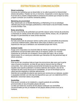 ESTRATEGIA DE COMUNICACIÓN
Street marketing
Acciones de marketing que se desarrollan en la calle buscando la interactividad
directa del público. Pueden ser de un momento, inesperado o durar algunas horas.
A la hora de su diseño indispensable la presencia de actores que rompan la rutina
y logren conectar con el atónito viandante público.

Marketing de proximidad
Muy relacionado con el Mobile Marketing y el Marketing 2.0 es la estrategia
utilizada para enviar mensajes publicitarios e información a los terminales móviles
a través de Blue Toth.

Body advertising
Es una nueva forma de publicidad que permite colocar varias marcas de productos
o empresas en ciertas zonas del cuerpo humano (frente, brazos, etc.) al aplicarse
tatuajes no permanentes en esas zonas descritas.

Dreamarketing
Se trata sobre todo de alcanzar ciertos sueños ante una sobreoferta de productos
y servicios indiferenciados. Debe llevar sobre todo al cliente a que viva una
experiencia más que a satisfacer una necesidad propia del mismo.

Ambient media
Surge como respuesta a la creciente falta de interés que generan los espacios
publicitarios convencionales sobre todo en el espacio urbano. En muchas
ocasiones se confunde con el espacio; forma parte del lugar y de su propia
idiosincrasia. Es un canal poco saturado que interactúa con las personas bajo el
efecto sorpresa.

ScreenMan
Esta acción tan novedosa trata en lugar de promocionar algo para que la gente
vaya a buscar el producto, se trata de que sea la marca la que se dirija al
consumidor. Son varios actores previamente formados los que llevan sobre su
espalda este soporte publicitario novedoso Además del impacto, otra de las
ventajas de esta nueva técnica es la versatilidad, ya que la tecnología que se
utiliza permite adaptarla a distintas aplicaciones.
Además de la pantalla de plasma que asoma por encima de sus cabezas, pueden
ir equipados también con otro tipo de dispositivos que, por vía inalámbrica Wi-fi o
Bluetooth, transmitan datos a la pantalla.

Sombrillas
Esta acción consiste en la instalación y reparto gratuito de sombrillas
promocionales en las principales playas del país.
La idea que todos los usuarios de las playas sustituyan sus sombrillas
convencionales por las ya instadas en las playas desde primera hora de la
mañana.




Acciones de Marketing               Material de Apoyo                              7
 