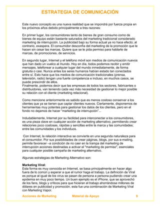 ESTRATEGIA DE COMUNICACIÓN

Este nuevo concepto es una nueva realidad que se impondrá por fuerza propia en
los próximos años debido principalmente a tres razones:

En primer lugar, los consumidores tanto de bienes de gran consumo como de
bienes de equipo están bastante saturados del marketing tradicional considerado
marketing de interrupción. La publicidad bajo su forma actual ya no hace efecto; al
contrario, exaspera. El consumidor desconfía del marketing de la promoción que le
hacen sin cesar las marcas. Quiere que se le pida permiso para hablarle de
marcas, de promociones, de servicios.

En segundo lugar, Internet y el teléfono móvil son medios de comunicación nuevos
que han dado un vuelco al mundo. Hoy en día, todos podemos recibir y emitir
mensajes, telefonear a cualquier lugar del mundo inmediatamente, de forma
gratuita o casi. Nunca antes los seres humanos habían estado tan conectados
entre sí. Esto hace que los medios de comunicación tradicionales (prensa,
televisión, radio) tengan una fuerte competencia e incluso, en muchos casos, se
puede prescindir de ellos.
Finalmente, podemos decir que las empresas de todos los sectores, fabricantes o
distribuidores, van teniendo cada vez más necesidad de gestionar lo mejor posible
su relación con el cliente (marketing relacional).

Como mencione anteriormente es sabido que es menos costoso conservar a los
clientes que ya se tienen que captar clientes nuevos. Ciertamente, disponemos de
herramientas muy potentes para gestionar los datos de los clientes, pero en el
fondo no dejamos de hacer “marketing de interrupción”...

Indudablemente, Internet por su facilidad para interconectar a los consumidores,
es una pieza clave en cualquier acción de marketing alternativo, permitiendo crear
relaciones poco costosas, rápidas y sencillas entre la marca y las comunidades;
entre las comunidades y los individuos.

 Con Internet, la relación interactiva se convierte en una segunda naturaleza para
el consumidor. Por sus posibilidades de crear páginas, blogs, por sus e-mailing,
permite favorecer –a condición de no caer en la trampa del marketing de
interrupción acciones destinadas a activar el "marketing de permiso", esenciales
para cualquier posible campaña de marketing alternativo.

Algunas estrategias de Marketing Alternativo son:

Marketing Viral:
Esta forma es muy conocida en Internet, se basa principalmente en hacer algo
fuera de lo común y esperar a que el rumor haga el trabajo. La definición de Viral
es porque al igual de los virus se pasan de persona a persona pudiendo crear una
epidemia en muy poco tiempo. Un buen ejemplo es el iPhone, que se aprovechó
de los fans, blogs y críticos para que hicieran el trabajo ahorrándose millones de
dólares en publicidad y promoción, esta fue una combinación de Marketing Viral
con Marketing Vapor.
Acciones de Marketing               Material de Apoyo                                9
 