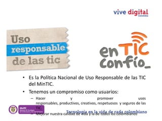 • Es la Política Nacional de Uso Responsable de las TIC
del MinTIC.
• Tenemos un compromiso como usuarios:
– Hacer
y
promover
usos
responsables, productivos, creativos, respetuosos y seguros de las
TIC.
– Mejorar nuestra calidad de vida y la de todos los colombianos

 