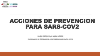 ACCIONES DE PREVENCION
PARA SARS-COV2
LIC. ENF. RICARDO ALAN GARCIA RAMIREZ
COORDINADOR DE ENSEÑANZA DEL HOSPITAL GENERAL DE NUEVA ROSITA
 