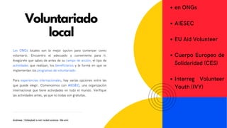 Las ONGs locales son la mejor opcion para comenzar como
voluntario. Encuentra el adecuado y conveniente para ti.
Asegúrete que sabes de antes de su campo de acción, el tipo de
actividades que realizan, los beneficiarios y la forma en que se
implementan los programas de voluntariado.
Para experiencias internacionales, hay varias opciones entre las
que puede elegir. Comencemos con AIESEC, una organización
internacional que tiene actividades en todo el mundo. Verifique
las actividades antes, ya que no todas son gratuitas.
en ONGs
AIESEC
EU Aid Volunteer
Cuerpo Europeo de
Solidaridad (CES)
Interreg Volunteer
Youth (IVY)
Voluntariado
local
Andreea | Volleyball is not rocket science. We are!
 
