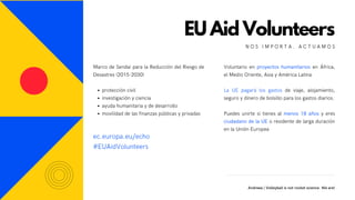 Voluntario en proyectos humanitarios en África,
el Medio Oriente, Asia y América Latina
 
La UE pagará los gastos de viaje, alojamiento,
seguro y dinero de bolsillo para los gastos diarios.
 
Puedes unirte si tienes al menos 18 años y eres
ciudadano de la UE o residente de larga duración
en la Unión Europea
EU Aid Volunteers
N O S I M P O R T A . A C T U A M O S
Andreea | Volleyball is not rocket science. We are!
protección civil
investigación y ciencia
ayuda humanitaria y de desarrollo
movilidad de las finanzas públicas y privadas
Marco de Sendai para la Reducción del Riesgo de
Desastres (2015-2030)
ec.europa.eu/echo
#EUAidVolunteers
 