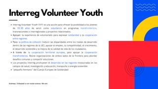 Interreg Volunteer Youth (IVY) es una acción para ofrecer la posibilidad a los jóvenes
de 18-30 años de servir como voluntarios en programas transfronterizos,
transnacionales o interregionales y proyectos relacionados.
Apoyan: la experiencia de voluntariado para expresar solidaridad y la cooperación
entre regiones
Para: la política de cohesión (reducir las disparidades entre los niveles de desarrollo
dentro de las regiones de la UE), apoyar el empleo, la competitividad, el crecimiento,
el desarrollo sostenible y la mejora de la calidad de vida de los ciudadanos.
A través de: la cooperación territorial europea, para apoyar la cooperación
transfronteriza. Reúne organizaciones de ambos lados de la frontera para abordar
desafíos comunes y compartir soluciones.
Los proyectos Interreg promueven el desarrollo en las regiones involucradas en los
campos de salud, investigación y educación, transporte o energía sostenible.
"pequeño hermano" del Cuerpo Europeo de Solidaridad
Interreg Volunteer Youth
Andreea | Volleyball is not rocket science. We are!
 
