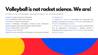 Volleyball is not rocket science. We are!
E J E M P L O D E P R O G R A M A I N T E R N A C I O N A L D E V O L U N T A R I A D O
Programa: Cuerpo Europeo de Solidaridad
Accion:Actividad de voluntariado individual
Coordenador: Yellow Shirts (Rumania)
Partners: ProAtlantico (Portugalia), Common Sense (Azerbaijan),
Mundus (España), ESN Valencia (España); UCAM (España)
Tiempo: Febrero 2019 - Enero 2021
Presupuesto total: 42.720 €
Objetivo principal: la promoción del deporte, en particular del voleibol
Los objetivos son:
1. Involucrar a 6 jóvenes en actividades de voluntariado para
organizar y participar en al menos 90 actividades relacionadas con
el deporte, en particular con voleibol.
2. Desarrollar las competencias de los 6 jóvenes (especialmente
esos de organización, comunicación y digitales) durante 4
actividades de 8,5 meses en Baia Mare, Rumania, y 2 de 12 meses
en Murcia, España.
 