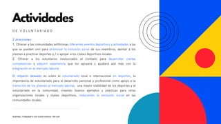Actividades
2 direcciones:
1. Ofrecer a las comunidades anfitrionas diferentes eventos deportivos y actividades a las
que se pueden unir para promovar la inclusión social de sus miembros, alentar a los
jóvenes a practicar deportes y / o apoyar a los clubes deportivos locales
2. Ofrecer a los voluntarios involucrados el contexto para desarrollar ciertas
competencias y adquirir experiencia que los apoyará y ayudará aún más con la
integración en el mercado laboral
D E V O L U N T A R I A D O
Andreea | Volleyball is not rocket science. We are!
El impacto deseado es sobre el voluntariado local e internacional en deportes, la
importancia de voluntariado para el desarrollo personal y profesional como apoyo a la
transición de los jóvenes al mercado laboral, una mayor visibilidad de los deportes y el
voluntariado en la comunidad, creando buenos ejemplos y prácticas para otras
organizaciones locales y clubes deportivos, reduciendo la exclusión social en las
comunidades locales.
 