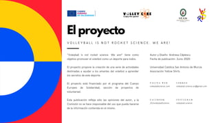 "Voleyball is not rocket science. We are!" tiene como
objetivo promover el voleibol como un deporte para todos.
El proyecto propone la creación de una serie de actividades
destinadas a ayudar a los amantes del voleibol a aprender
los secretos de este deporte.
El proyecto está financiado por el programa del Cuerpo
Europeo de Solidaridad, sección de proyectos de
voluntariad.
Esta publicación refleja sólo las opiniones del autor, y la
Comisión no se hace responsable del uso que pueda hacerse
de la información contenida en el mismo.
P Á G I N A W E B
volleyballscience.com
C O R R E O
volleyball.science.eu@gmail.com
F A C E B O O K
/EUvolleyballScience
El proyecto
V O L L E Y B A L L I S N O T R O C K E T S C I E N C E . W E A R E !
Autor y Diseño: Andreea Căplescu
Fecha de publicación: Junio 2020
Universidad Católica San Antonio de Murcia
Associación Yellow Shirts
I N S T A G R A M
volleyball.science
 