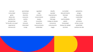 servicial
comunidad
gente
desarrollo
satisfacción
perspectivas
“el mundo a tus pies"
experiencia
intervención
aprendizaje
tolerancia
divertido
evolución
cambio
visión
inclusión
diversidad
coraje
igualdad
viaje
emoción
conocimiento
equipo
recuerdos
beneficios
reconocimiento
solidaridad
desafío
equidad
mejoramiento
cuidando
liderazgo
trabajo en equipo
conciencia
comunicación
magia
curiosidad
descubrimiento
felicidad
ideas
oportunidades
pasión
humanidad
tiempo de calidad
acciones
autoestima
amigos
respuestas
creatividad
valores
principios
el bien común
amabilidad
cambios de vida
 