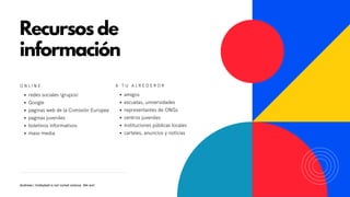 Recursos de
información
O N L I N E
redes sociales (grupos)
Google
paginas web de la Comisión Europea
paginas juveniles
boletinos informativos
mass-media
A T U A L R E D E R O R
amigos
escuelas, universidades
representantes de ONGs
centros juveniles
instituciones públicas locales
carteles, anuncios y noticias
Andreea | Volleyball is not rocket science. We are!
 