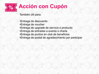 Acción con Cupón
También útil para:
•Entrega de descuento
•Entrega de voucher
•Entrega de upgrade de servicio o producto
•Entrega de entradas a evento o charla
•Entrega de puntos en club de beneficios
•Entrega de postal de agradecimiento por participar
 