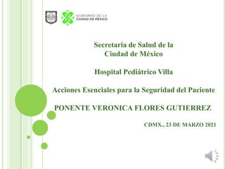 Secretaria de Salud de la
Ciudad de México
Hospital Pediátrico Villa
Acciones Esenciales para la Seguridad del Paciente
PONENTE VERONICA FLORES GUTIERREZ
CDMX., 23 DE MARZO 2021
 