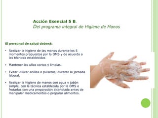 Acción Esencial 5 B.
Del programa integral de Higiene de Manos
El personal de salud deberá:
• Realizar la higiene de las m...