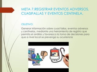 META 7.REGISTRAR EVENTOS ADVERSOS,
CUASIFALLAS Y EVENTOS CENTINELA.
OBJETIVO:
Generar información sobre cuasi fallas, eventos adversos
y centinelas, mediante una herramienta de registro que
permita el análisis y favorezca la toma de decisiones para
que a nivel local se prevenga su ocurrencia
 