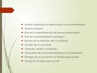  Muerte imprevista no relacionada con la enfermedad
 Muerte materna
 Error en la administración de hemocomponentes
 Error en el procedimiento quirúrgico
 Retraso en la atención de un paciente
 Suicidio de un paciente
 Violación, asalto o homicidio
 Transmisión de una enfermedad por una transfusión
 Entrega de un paciente a la familia equivocada
 Cirugía en el lugar equivocado
 