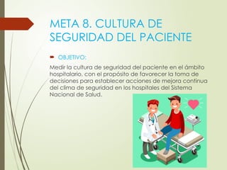 META 8. CULTURA DE
SEGURIDAD DEL PACIENTE
 OBJETIVO:
Medir la cultura de seguridad del paciente en el ámbito
hospitalario, con el propósito de favorecer la toma de
decisiones para establecer acciones de mejora continua
del clima de seguridad en los hospitales del Sistema
Nacional de Salud.
 