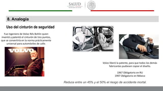 8. Analogía
Uso del cinturón de seguridad
Fue ingeniero de Volvo Nils Bohlin quien
inventó y patentó el cinturón de tres puntos,
que se convertiría en la norma prácticamente
universal para automóviles de calle.
Volvo liberó la patente, para que todos los demás
fabricantes pudiesen copiar el diseño.
1967 Obligatorio en RU
1997 Obligatorio en México
Reduce entre un 45% y el 50% el riesgo de accidente mortal.
 