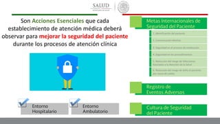 1. Identificación del paciente
2. Comunicación efectiva
3. Seguridad en el proceso de medicación
4. Seguridad en los procedimientos
5. Reducción del riesgo de Infecciones
Asociadas a la Atención de la Salud
6. Reducción del riesgo de daño al paciente
por causa de caídas
Son Acciones Esenciales que cada
establecimiento de atención médica deberá
observar para mejorar la seguridad del paciente
durante los procesos de atención clínica
 
