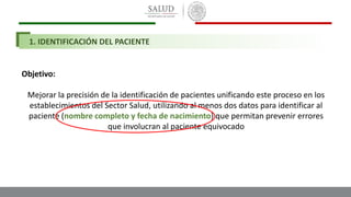 1. IDENTIFICACIÓN DEL PACIENTE
Objetivo:
Mejorar la precisión de la identificación de pacientes unificando este proceso en los
establecimientos del Sector Salud, utilizando al menos dos datos para identificar al
paciente (nombre completo y fecha de nacimiento) que permitan prevenir errores
que involucran al paciente equivocado
 