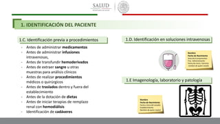 1.C. Identificación previa a procedimientos
- Antes de administrar medicamentos
- Antes de administrar infusiones
intravenosas,
- Antes de transfundir hemoderivados
- Antes de extraer sangre u otras
muestras para análisis clínicos
- Antes de realizar procedimientos
médicos o quirúrgicos
- Antes de traslados dentro y fuera del
establecimiento
- Antes de la dotación de dietas
- Antes de iniciar terapias de remplazo
renal con hemodiálisis
- Identificación de cadáveres
1.D. Identificación en soluciones intravenosas
Nombre
Fecha de Nacimiento
Solución/componentes
Frec. Administración
Fecha de inicio / termino
nombre de quien instaló
Nombre
Fecha de Nacimiento
Fecha y hora del estudio
Establecimiento
Nombre de quien realizó
1.E Imagenología, laboratorio y patología
1. IDENTIFICACIÓN DEL PACIENTE
 
