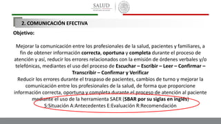 Objetivo:
Mejorar la comunicación entre los profesionales de la salud, pacientes y familiares, a
fin de obtener información correcta, oportuna y completa durante el proceso de
atención y así, reducir los errores relacionados con la emisión de órdenes verbales y/o
telefónicas, mediantes el uso del proceso de Escuchar – Escribir – Leer – Confirmar –
Transcribir – Confirmar y Verificar
Reducir los errores durante el traspaso de pacientes, cambios de turno y mejorar la
comunicación entre los profesionales de la salud, de forma que proporcione
información correcta, oportuna y completa durante el proceso de atención al paciente
mediante el uso de la herramienta SAER (SBAR por su siglas en inglés)
S:Situación A:Antecedentes E:Evaluación R:Recomendación
2. COMUNICACIÓN EFECTIVA
 
