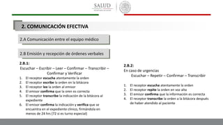 2.A Comunicación entre el equipo médico
2.B Emisión y recepción de órdenes verbales
2.B.1:
Escuchar – Escribir – Leer – Confirmar – Transcribir –
Confirmar y Verificar
1. El receptor escucha atentamente la orden
2. El receptor escribe la orden en la bitácora
3. El receptor lee la orden al emisor
4. El emisor confirma que la oren es correcta
5. El receptor transcribe la indicación de la bitácora al
expediente
6. El emisor confirma la indicación y verifica que se
encuentra en el expediente clínico, firmándola en
menos de 24 hrs (72 si es turno especial)
2.B.2:
En caso de urgencias
Escuchar – Repetir – Confirmar – Transcribir
1. El receptor escucha atentamente la orden
2. El receptor repite la orden en voz alta
3. El emisor confirma que la información es correcta
4. El receptor transcribe la orden a la bitácora después
de haber atendido al paciente
2. COMUNICACIÓN EFECTIVA
 
