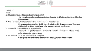 Ejemplo:
SAER
S : Situación: ¿Qué está pasando con el paciente?
Le estoy llamando por el paciente José Garnica de 36 años quien tiene dificultad
para respirar.
A: Antecedentes: ¿Cuál es el contexto o cuáles son los antecedentes?
Es un paciente masculino de 36 años de edad un día de postoperado de cirugía
abdominal, no tiene historia de enfermedad cardiaca o pulmonar.
E: Evaluación: ¿Cuál creo que es el problema?
Los ruidos respiratorios están disminuidos en el lado izquierdo y tiene dolor,
quiero descartar neumotorax.
R: Recomendación: ¿Qué haría yo para corregirlo?
Creo que el paciente debe ser evaluado ahora, ¿Puede usted hacerlo?
 