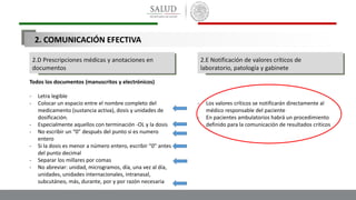 2.D Prescripciones médicas y anotaciones en
documentos
2.E Notificación de valores críticos de
laboratorio, patología y gabinete
Todos los documentos (manuscritos y electrónicos)
- Letra legible
- Colocar un espacio entre el nombre completo del
medicamento (sustancia activa), dosis y unidades de
dosificación.
- Especialmente aquellos con terminación -OL y la dosis
- No escribir un “0” después del punto si es numero
entero
- Si la dosis es menor a número entero, escribir “0” antes
del punto decimal
- Separar los millares por comas
- No abreviar: unidad, microgramos, día, una vez al día,
unidades, unidades internacionales, intranasal,
subcutáneo, más, durante, por y por razón necesaria
- Los valores críticos se notificarán directamente al
médico responsable del paciente
- En pacientes ambulatorios habrá un procedimiento
definido para la comunicación de resultados críticos
2. COMUNICACIÓN EFECTIVA
 