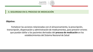 Objetivo:
Fortalecer las acciones relacionadas con el almacenamiento, la prescripción,
transcripción, dispensación y administración de medicamentos, para prevenir errores
que puedan dañar a los pacientes derivados del proceso de medicación en los
establecimientos del Sistema Nacional de Salud
3. SEGURIDAD EN EL PROCESO DE MEDICACIÓN
 