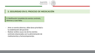 3.I Notificación inmediata de eventos centinela,
adversos y cuasi fallas
3. SEGURIDAD EN EL PROCESO DE MEDICACIÓN
- Ante un evento adversos, debe darse prioridad a
la estabilización del paciente
- Realizar análisis causa raíz de los eventos
centinela relacionados con la administración de
medicamentos y hemocomponentes
 