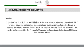 4. SEGURIDAD EN LOS PROCEDIMIENTOS
Objetivo:
Reforzar las prácticas de seguridad ya aceptadas internacionalmente y reducir los
eventos adversos para evitar la presencia de eventos centinela derivados de la
práctica quirúrgica y procedimientos de alto riesgo dentro y fuera del quirófano por
medio de la aplicación del Protocolo Universal en los establecimientos del Sistema
Nacional de Salud
 