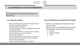 4.A Seguridad en procedimientos dentro de
quirófano
4.A.1 Marcado quirúrgico
- Sobre la piel del paciente y de manera que permanezca
después de la asepsia y antisepsia
- Antes del ingreso a quirófano
- Cuando la cirugía sea en órganos bilaterales o estructuras
con múltiples niveles.
- En presencia de un familiar, en caso de que el paciente
no esté consciente o sea menor de edad
- Usar una señal tipo diana
- Marcaje documental si el procedimiento es en mucosas,
sitios anatómicos difíciles, procedimientos dentales,
recién nacidos o prematuros.
- Omitir en caso de lesiones visibles o urgencias
Lista de Verificación para la Seguridad de la Cirugía
- Nombrar a un integrante del equipo quirúrgico
para su llenado
- Aplicar a todos lo s pacientes cuando se realicen
procedimientos, dentro y fuera de quirófano
1. Entrada
2. Pausa quirúrgica
3. Salida
4. SEGURIDAD EN LOS PROCEDIMIENTOS
 
