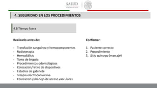 4.B Tiempo fuera
Realizarlo antes de:
- Transfusión sanguínea y hemocomponentes
- Radioterapia
- Hemodiálisis
- Toma de biopsia
- Procedimientos odontológicos
- Colocación/retiro de dispositivos
- Estudios de gabinete
- Terapia electroconvulsiva
- Colocación y manejo de acceso vasculares
Confirmar:
1. Paciente correcto
2. Procedimiento
3. Sitio quirurgo (marcaje)
4. SEGURIDAD EN LOS PROCEDIMIENTOS
 