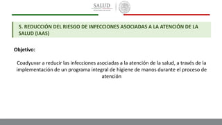 5. REDUCCIÓN DEL RIESGO DE INFECCIONES ASOCIADAS A LA ATENCIÓN DE LA
SALUD (IAAS)
Objetivo:
Coadyuvar a reducir las infecciones asociadas a la atención de la salud, a través de la
implementación de un programa integral de higiene de manos durante el proceso de
atención
 