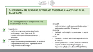 5. REDUCCIÓN DEL RIESGO DE INFECCIONES ASOCIADAS A LA ATENCIÓN DE LA
SALUD (IAAS)
5.A Acciones generales de la organización para
reducir el riesgo de IAAS
Capacitación
- Implementar programas de capacitación
continua para todo el personal del
establecimiento estudiantes, pacientes y
familiares
Administración
- Asegurar el abasto y mantenimiento de material
y equipo necesario para la higiene de manos
- Asegurar la calidad del agua
COCASEP
- Implementar un modelo de gestión de riesgos y
acciones de seguridad del paciente
CODECIN
- Vigilancia epidemiológica, prevención y control
de IAAS
UVEH
- Observar y analizar la ocurrencia y distribución
de las IAAS
- Aplicar y analizar la Cédula Única de Gestión de
acuerdo al Manual del Programa para la
Prevención y Reducción de las IAAS (PPRIAAS)
 