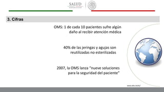3. Cifras
OMS: 1 de cada 10 pacientes sufre algún
daño al recibir atención médica
40% de las jeringas y agujas son
reutilizadas no esterilizadas
2007, la OMS lanza “nueve soluciones
para la seguridad del paciente”
www.who.int/es/
 