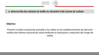 Objetivo:
Prevenir el daño al paciente asociado a las caídas en los establecimientos de atención
médica del sistema nacional de salud mediante la evaluación y reducción del riesgo de
caídas
6. REDUCCIÓN DEL RIESGO DE DAÑO AL PACIENTE POR CAUSA DE CAÍDAS
 