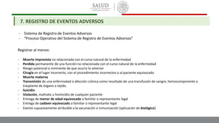 - Sistema de Registro de Eventos Adversos
- “Proceso Operativo del Sistema de Registro de Eventos Adversos”
7. REGISTRO DE EVENTOS ADVERSOS
Registrar al menos:
- Muerte imprevista no relacionada con el curso natural de la enfermedad
- Perdida permanente de una función no relacionada con el curso natural de la enfermedad
- Riesgo potencial o inminente de que ocurra lo anterior
- Cirugía en el lugar incorrecto, con el procedimiento incorrectos o al paciente equivocado
- Muerte materna
- Transmisión de una enfermedad o afección crónica como resultado de una transfusión de sangre, hemocomponente o
trasplante de órgano o tejido.
- Suicidio
- Violación, maltrato u homicidio de cualquier paciente
- Entrega de menor de edad equivocado a familiar o representante legal
- Entrega de cadáver equivocado a familiar o representante legal
- Evento supuestamente atribuible a la vacunación e inmunización (aplicación de biológico)
 