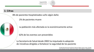 3. Cifras
8% de pacientes hospitalizados sufre algún daño
2% de pacientes muere
La población más afectada es la económicamente activa
62% de los eventos son prevenibles
La Secretaría de Salud desde 2002 ha impulsado la adopción
de iniciativas dirigidas a fortalecer la seguridad de los paciente
Estudio Iberoamericano de Efectos Adversos IBEAS. Aranaz, Aivar, Sarabia
www.dof.gob.mx/nota_detalle.php?codigo=5496728&fecha=08/09/2017
 