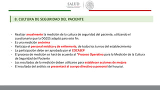 8. CULTURA DE SEGURIDAD DEL PACIENTE
- Realizar anualmente la medición de la cultura de seguridad del paciente, utilizando el
cuestionario que la DGCES adaptó para este fin.
- Es una medición anónima
- Participa el personal médico y de enfermería, de todos los turnos del establecimiento
- La participación debe ser aprobada por el COCASEP
- El proceso de medición se hará de acuerdo al “Proceso Operativo para la Medición de la Cultura
de Seguridad del Paciente
- Los resultados de la medición deben utilizarse para establecer acciones de mejora
- El resultado del análisis se presentará al cuerpo directivo y personal del hospital.
 