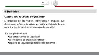 4. Definición
Cultura de seguridad del paciente
El producto de los valores individuales y grupales que
determinan la forma de actuar y el estilo y eficiencia de una
organización de salud en el manejo de la seguridad.
Sus componentes son:
•Las percepciones de seguridad
•La frecuencia de eventos reportados
•El grado de seguridad general de los pacientes
 