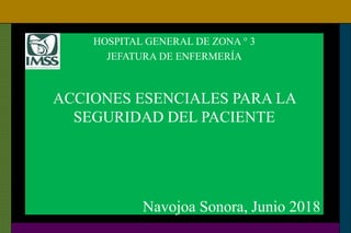 HOSPITAL GENERAL DE ZONA ° 3
JEFATURA DE ENFERMERÍA
ACCIONES ESENCIALES PARA LA
SEGURIDAD DEL PACIENTE
Navojoa Sonora, Junio 2018
 