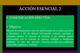 ACCIÓN ESENCIAL 2
• COMUNICACIÓN EFECTIVA
• Objetivo:
Mejorar la comunicación entre los profesionales de la salud, pacientes
y familiares, a fin de obtener información correcta, oportuna y
completa durante el proceso de atención y así reducir errores
relacionados con la emisión de ordenes verbales/ o telefónicas
mediante el uso del proceso Escuchar-escribir-leer-confirmar-
transcribir-confirmar y Verificar.
 