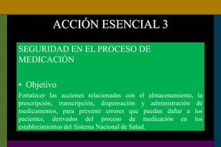 ACCIÓN ESENCIAL 3
SEGURIDAD EN EL PROCESO DE
MEDICACIÓN
• Objetivo
Fortalecer las acciones relacionadas con el almacenamiento, la
prescripción, transcripción, dispensación y administración de
medicamentos, para prevenir errores que puedan dañar a los
pacientes, derivados del proceso de medicación en los
establecimientos del Sistema Nacional de Salud.
 